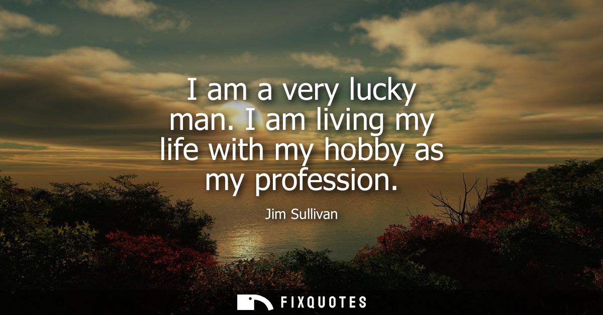 I am a very lucky man. I am living my life with my hobby as my profession
