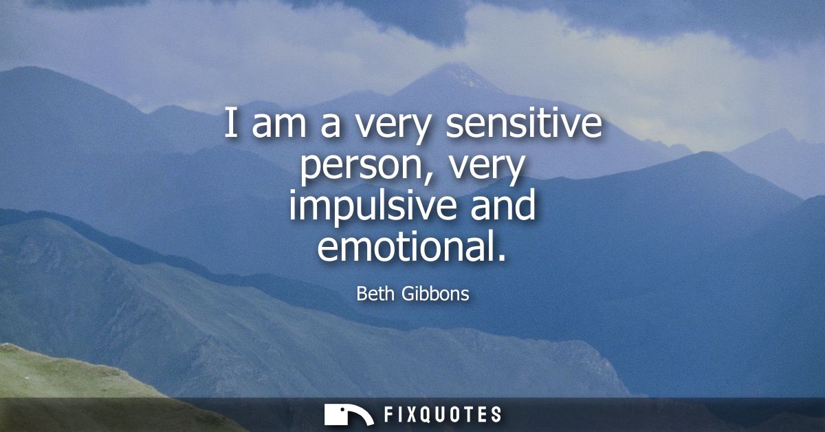 I am a very sensitive person, very impulsive and emotional