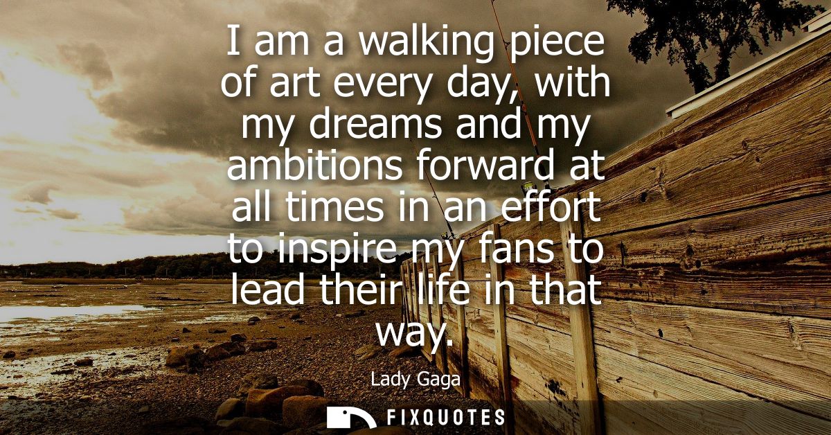 I am a walking piece of art every day, with my dreams and my ambitions forward at all times in an effort to inspire my f