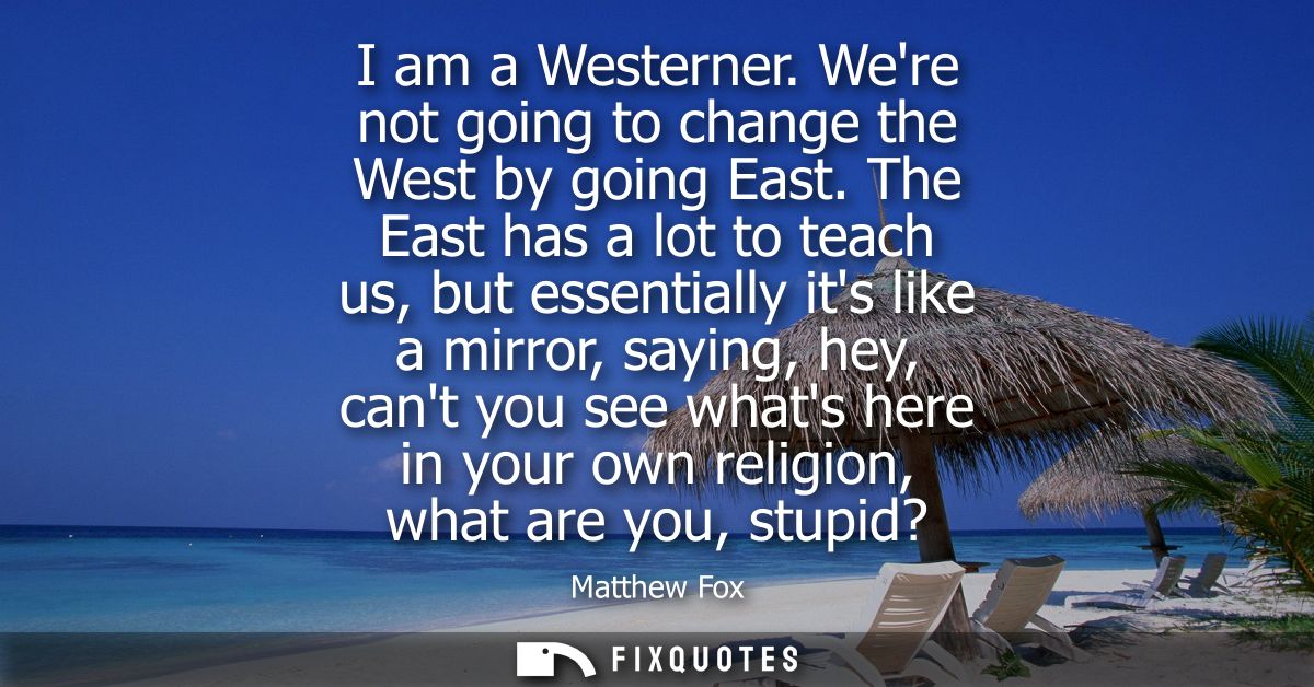 I am a Westerner. Were not going to change the West by going East. The East has a lot to teach us, but essentially its l
