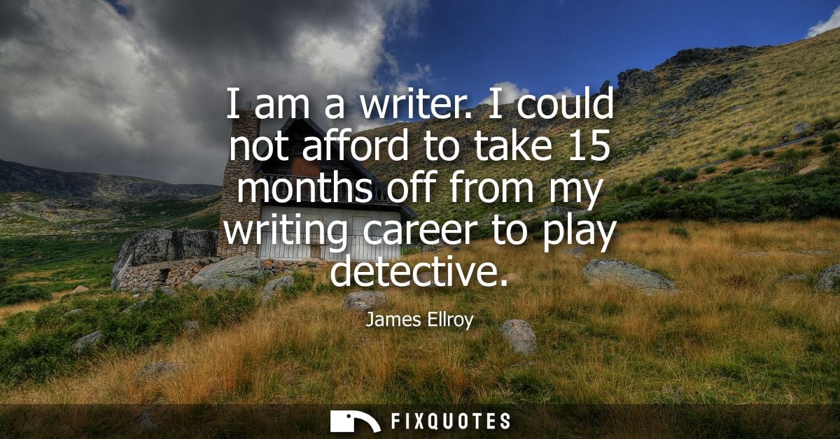 I am a writer. I could not afford to take 15 months off from my writing career to play detective