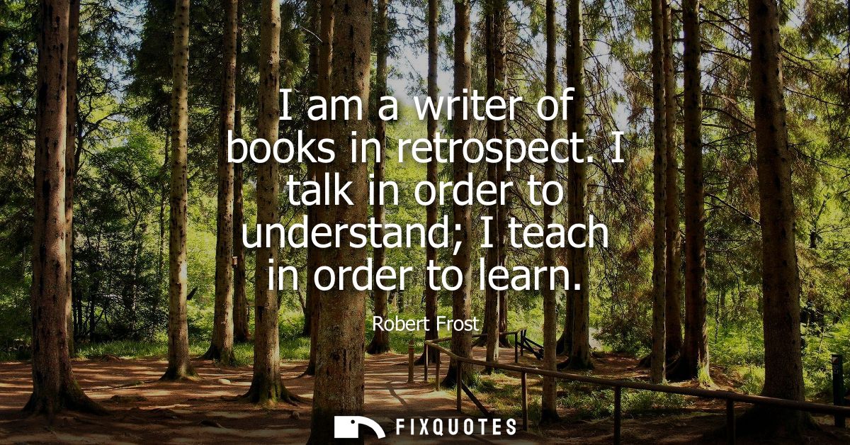 I am a writer of books in retrospect. I talk in order to understand I teach in order to learn