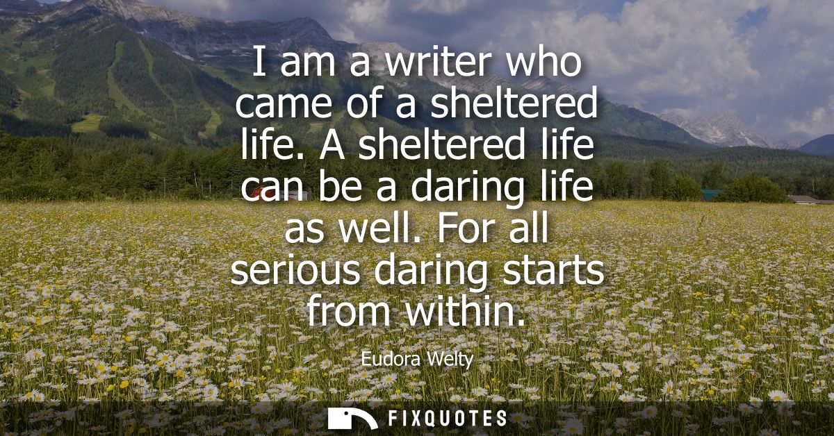 I am a writer who came of a sheltered life. A sheltered life can be a daring life as well. For all serious daring starts