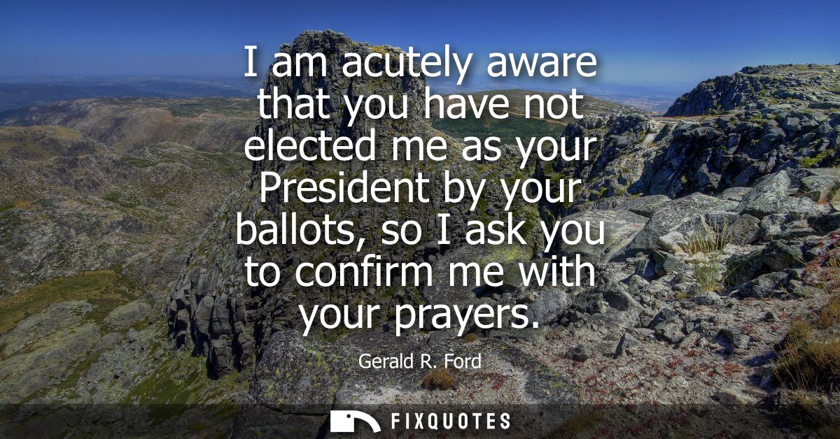I am acutely aware that you have not elected me as your President by your ballots, so I ask you to confirm me with your 