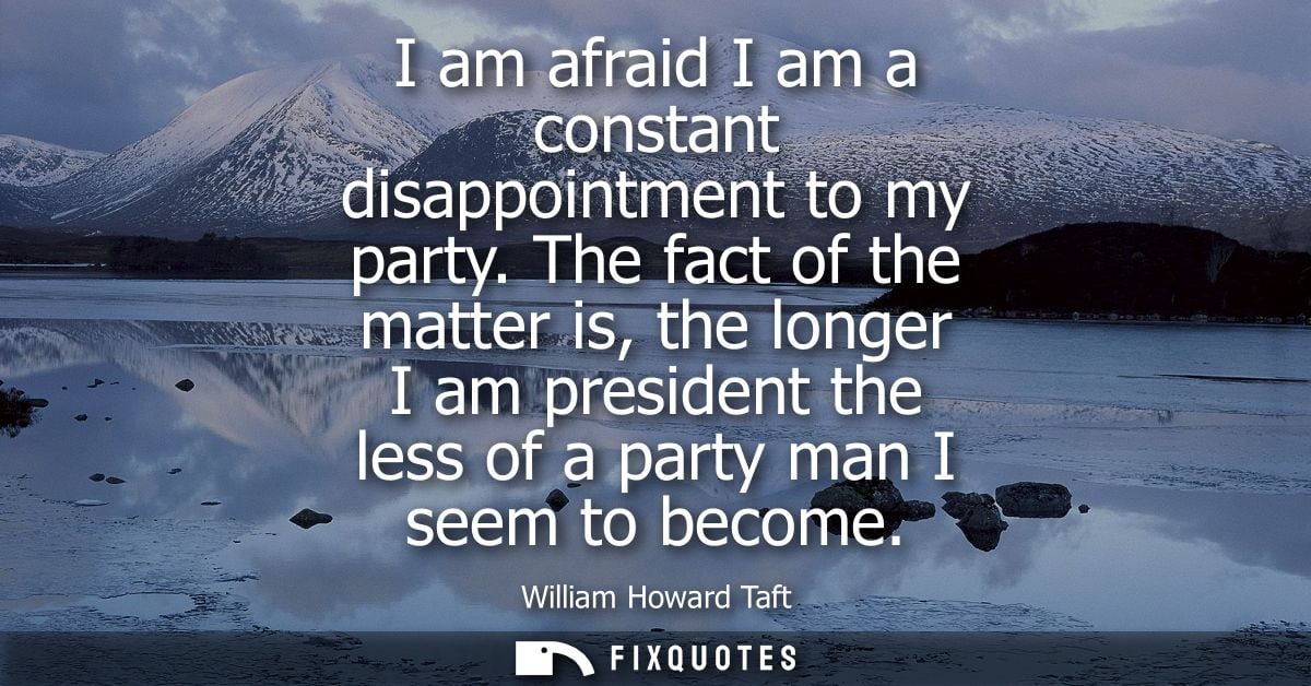 I am afraid I am a constant disappointment to my party. The fact of the matter is, the longer I am president the less of