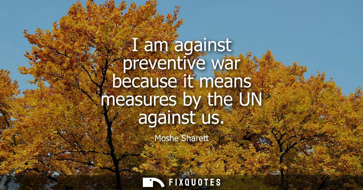 I am against preventive war because it means measures by the UN against us