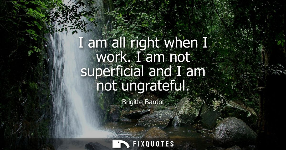 I am all right when I work. I am not superficial and I am not ungrateful