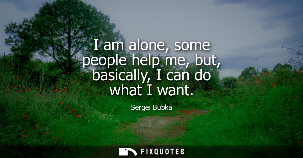 I am alone, some people help me, but, basically, I can do what I want