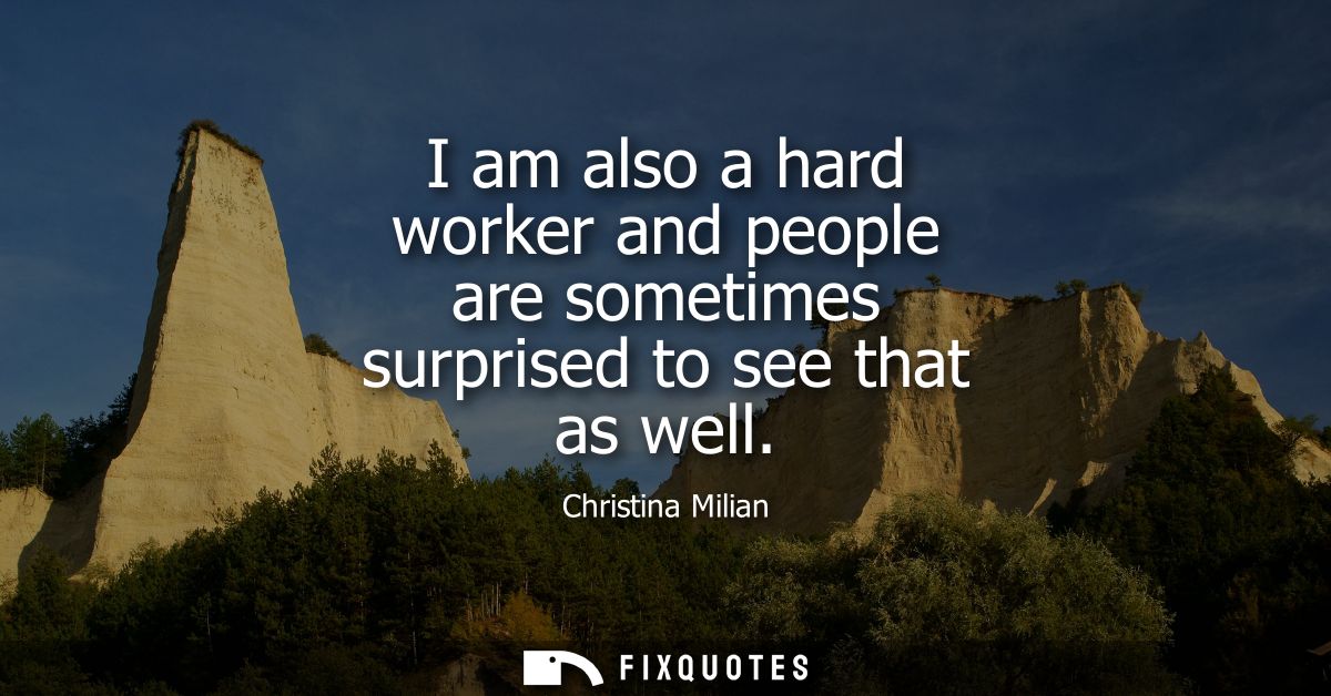 I am also a hard worker and people are sometimes surprised to see that as well