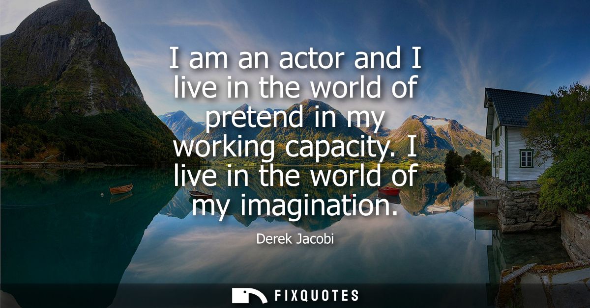 I am an actor and I live in the world of pretend in my working capacity. I live in the world of my imagination