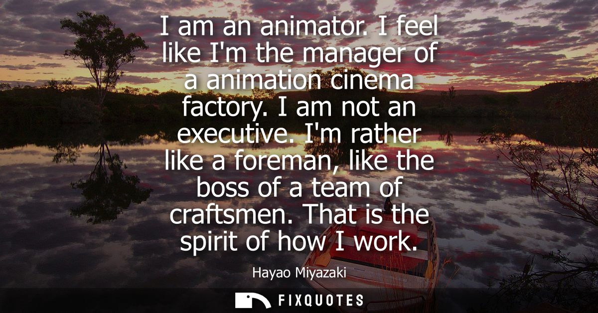 I am an animator. I feel like Im the manager of a animation cinema factory. I am not an executive. Im rather like a fore