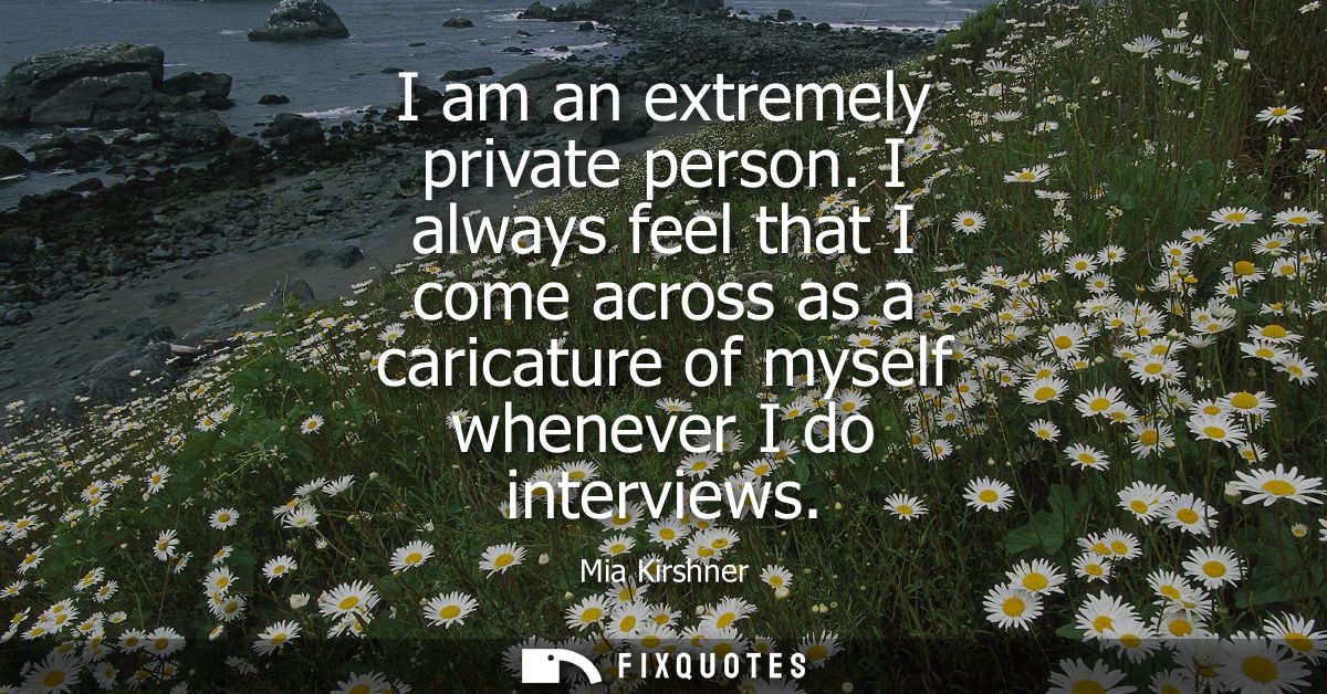 I am an extremely private person. I always feel that I come across as a caricature of myself whenever I do interviews