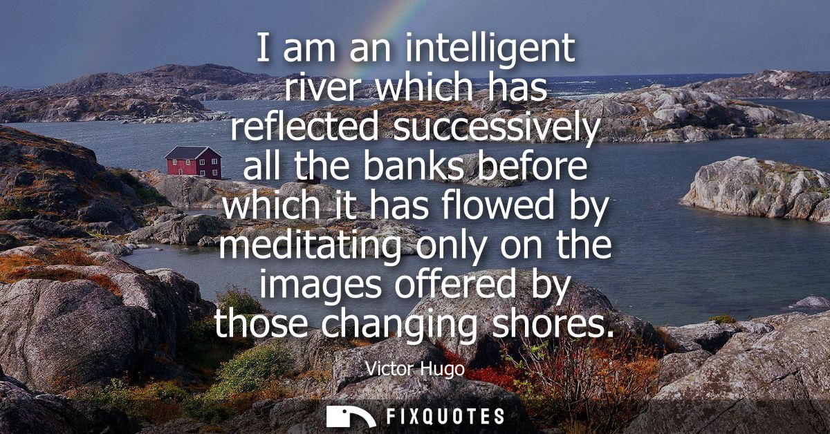 I am an intelligent river which has reflected successively all the banks before which it has flowed by meditating only o