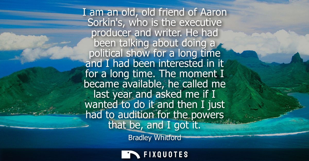 I am an old, old friend of Aaron Sorkins, who is the executive producer and writer. He had been talking about doing a po