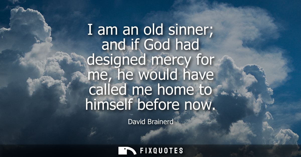 I am an old sinner and if God had designed mercy for me, he would have called me home to himself before now