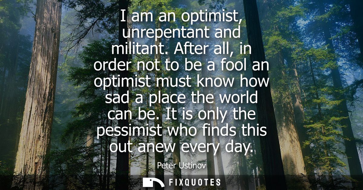 I am an optimist, unrepentant and militant. After all, in order not to be a fool an optimist must know how sad a place t