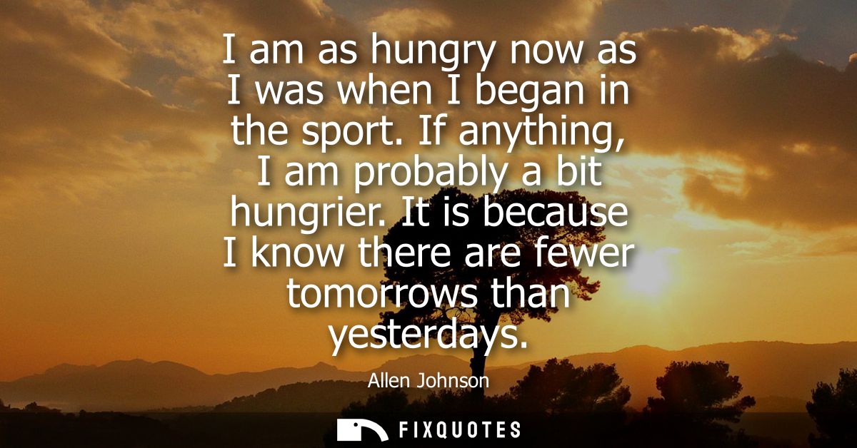 I am as hungry now as I was when I began in the sport. If anything, I am probably a bit hungrier. It is because I know t