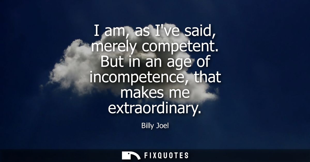 I am, as Ive said, merely competent. But in an age of incompetence, that makes me extraordinary