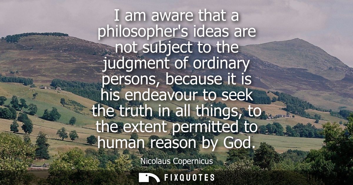 I am aware that a philosophers ideas are not subject to the judgment of ordinary persons, because it is his endeavour to