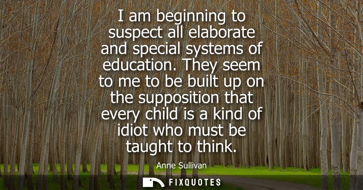 I am beginning to suspect all elaborate and special systems of education. They seem to me to be built up on the supposit