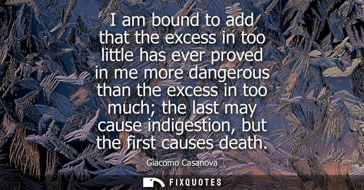 I am bound to add that the excess in too little has ever proved in me more dangerous than the excess in too much the las