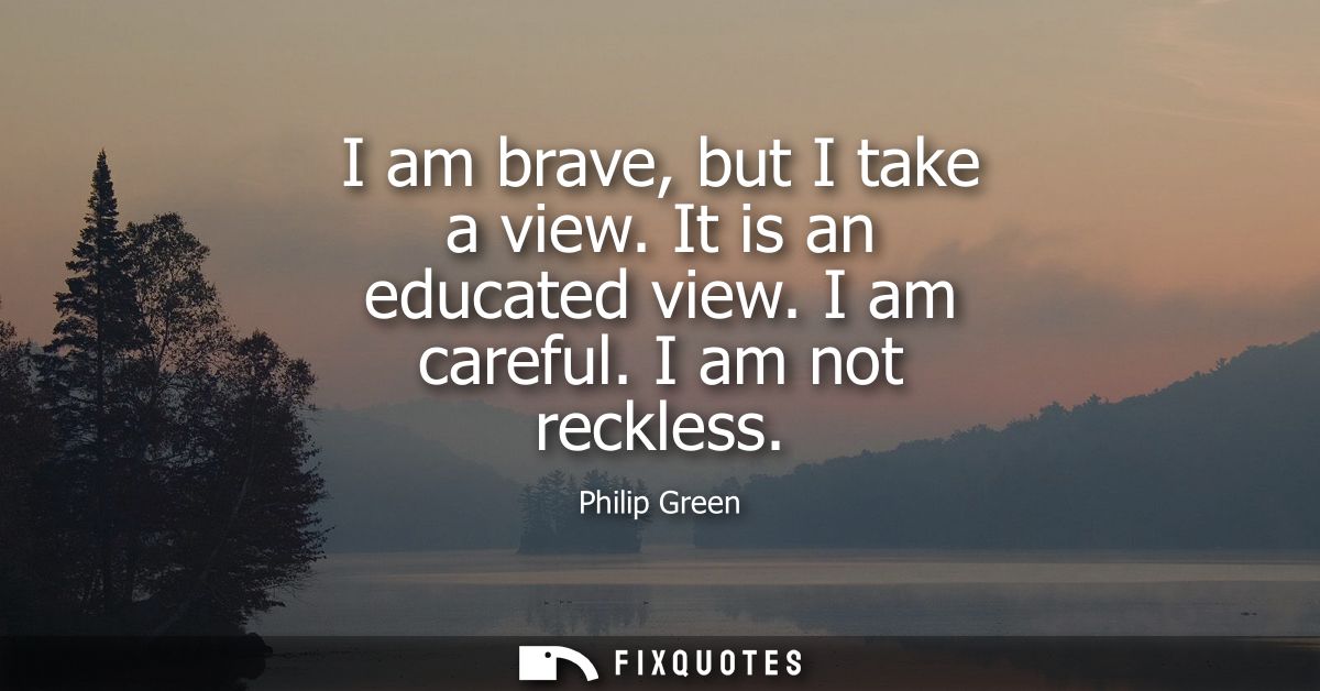 I am brave, but I take a view. It is an educated view. I am careful. I am not reckless