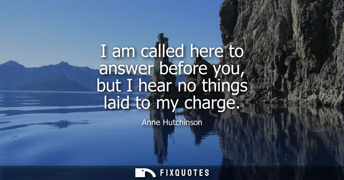 I am called here to answer before you, but I hear no things laid to my charge