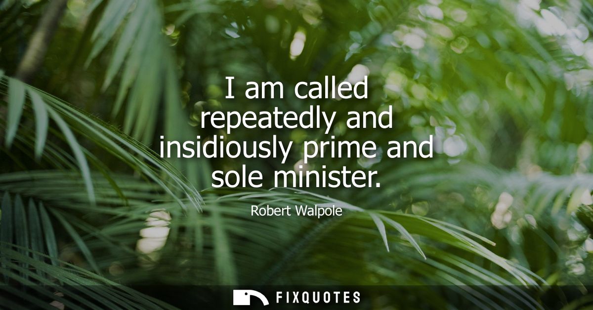 I am called repeatedly and insidiously prime and sole minister