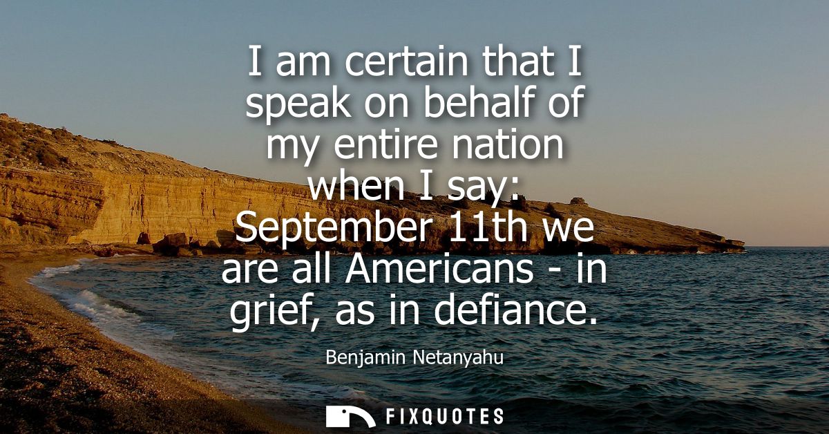I am certain that I speak on behalf of my entire nation when I say: September 11th we are all Americans - in grief, as i