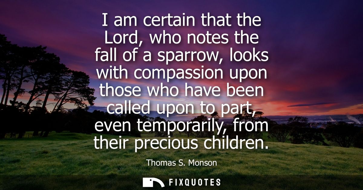 I am certain that the Lord, who notes the fall of a sparrow, looks with compassion upon those who have been called upon 
