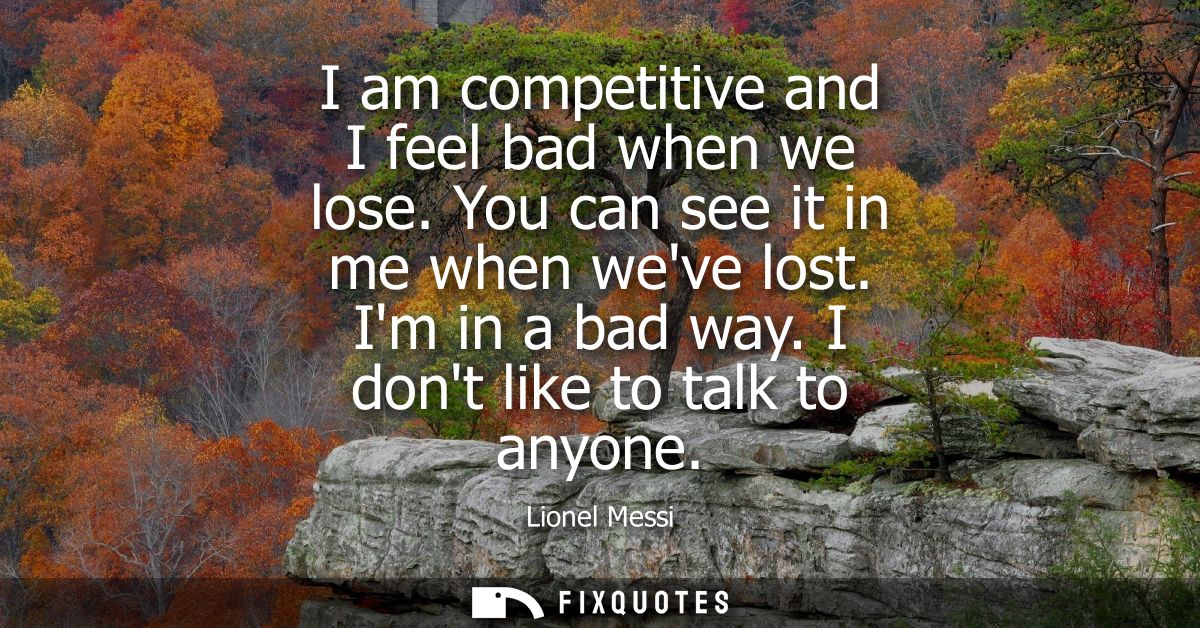 I am competitive and I feel bad when we lose. You can see it in me when weve lost. Im in a bad way. I dont like to talk 