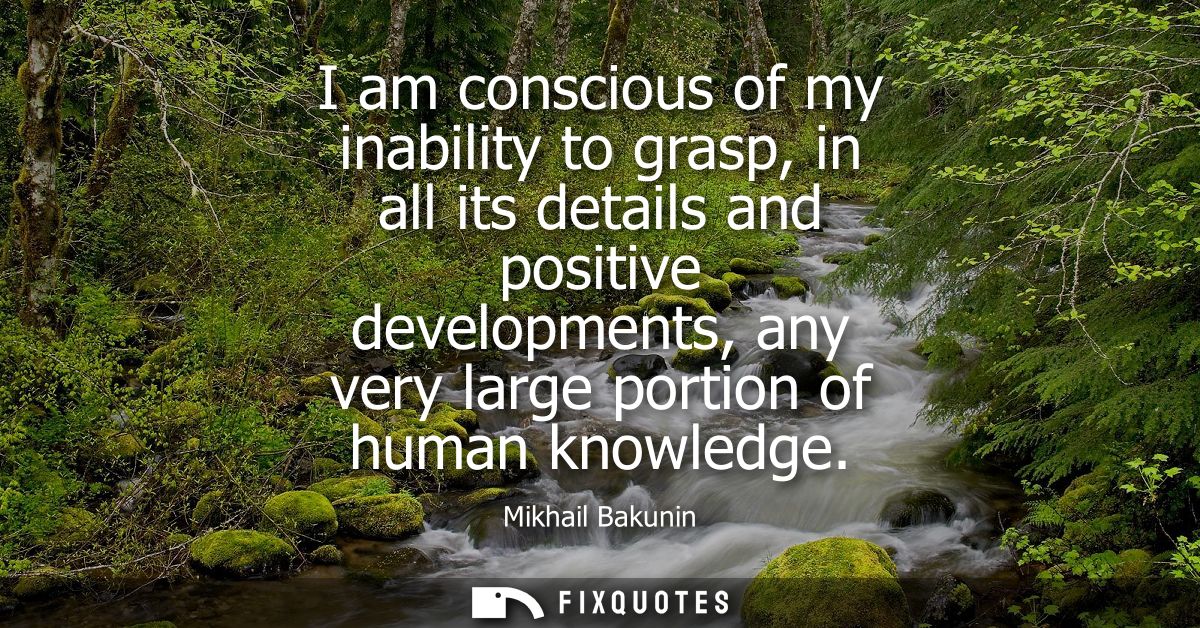 I am conscious of my inability to grasp, in all its details and positive developments, any very large portion of human k