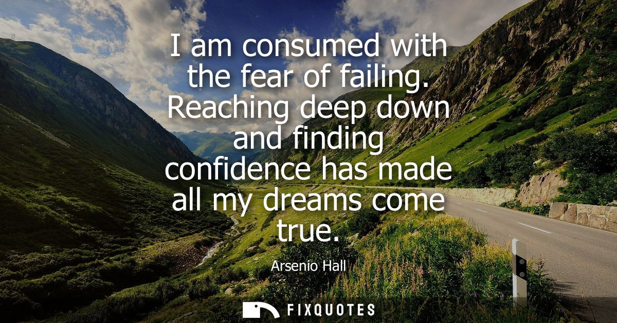 I am consumed with the fear of failing. Reaching deep down and finding confidence has made all my dreams come true