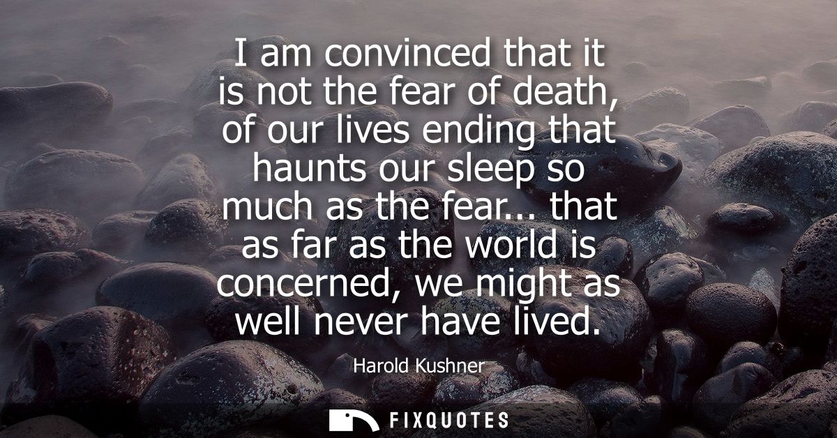 I am convinced that it is not the fear of death, of our lives ending that haunts our sleep so much as the fear...