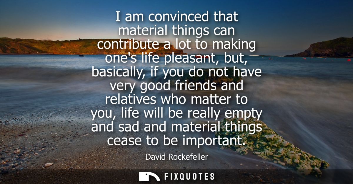 I am convinced that material things can contribute a lot to making ones life pleasant, but, basically, if you do not hav