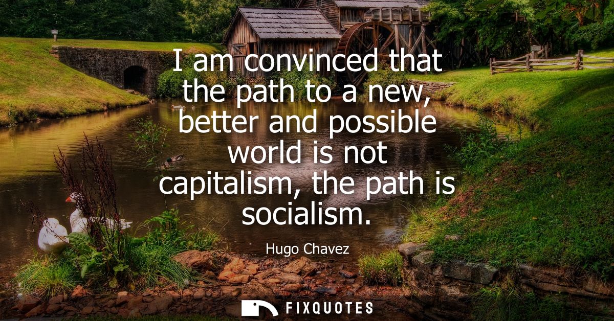 I am convinced that the path to a new, better and possible world is not capitalism, the path is socialism