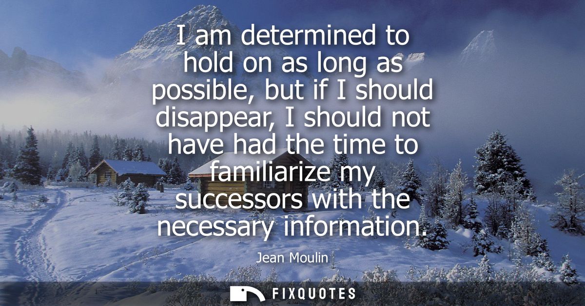 I am determined to hold on as long as possible, but if I should disappear, I should not have had the time to familiarize