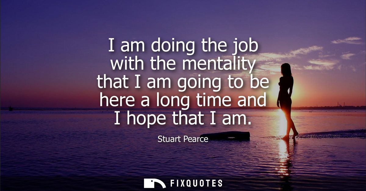 I am doing the job with the mentality that I am going to be here a long time and I hope that I am