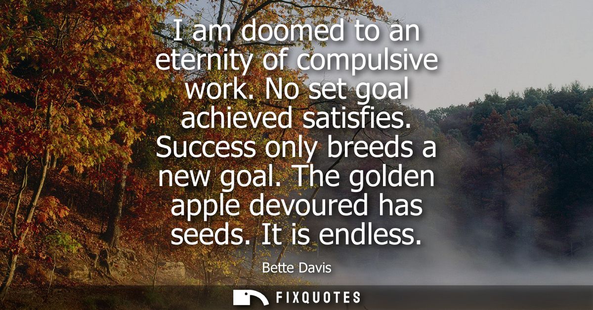 I am doomed to an eternity of compulsive work. No set goal achieved satisfies. Success only breeds a new goal. The golde