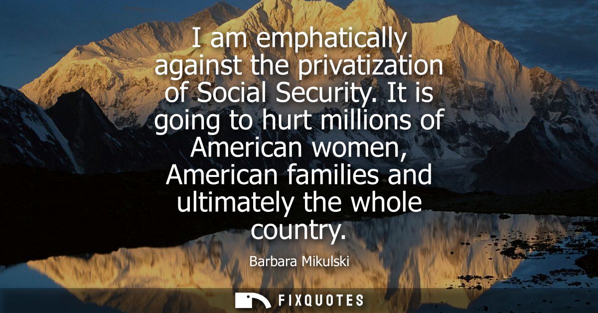 I am emphatically against the privatization of Social Security. It is going to hurt millions of American women, American
