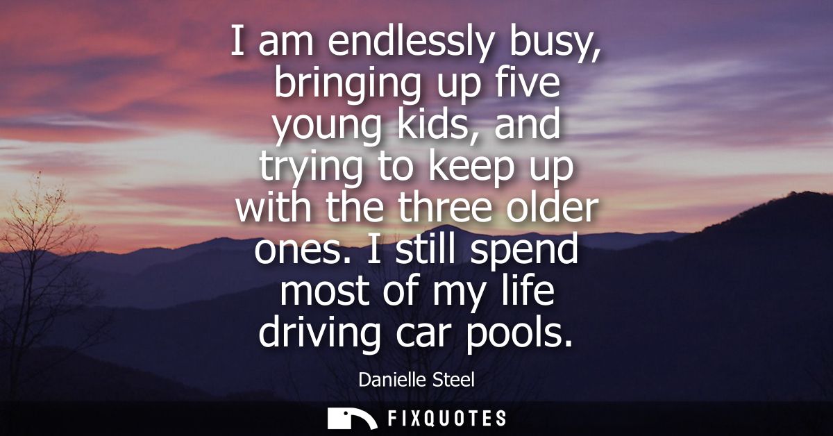 I am endlessly busy, bringing up five young kids, and trying to keep up with the three older ones. I still spend most of