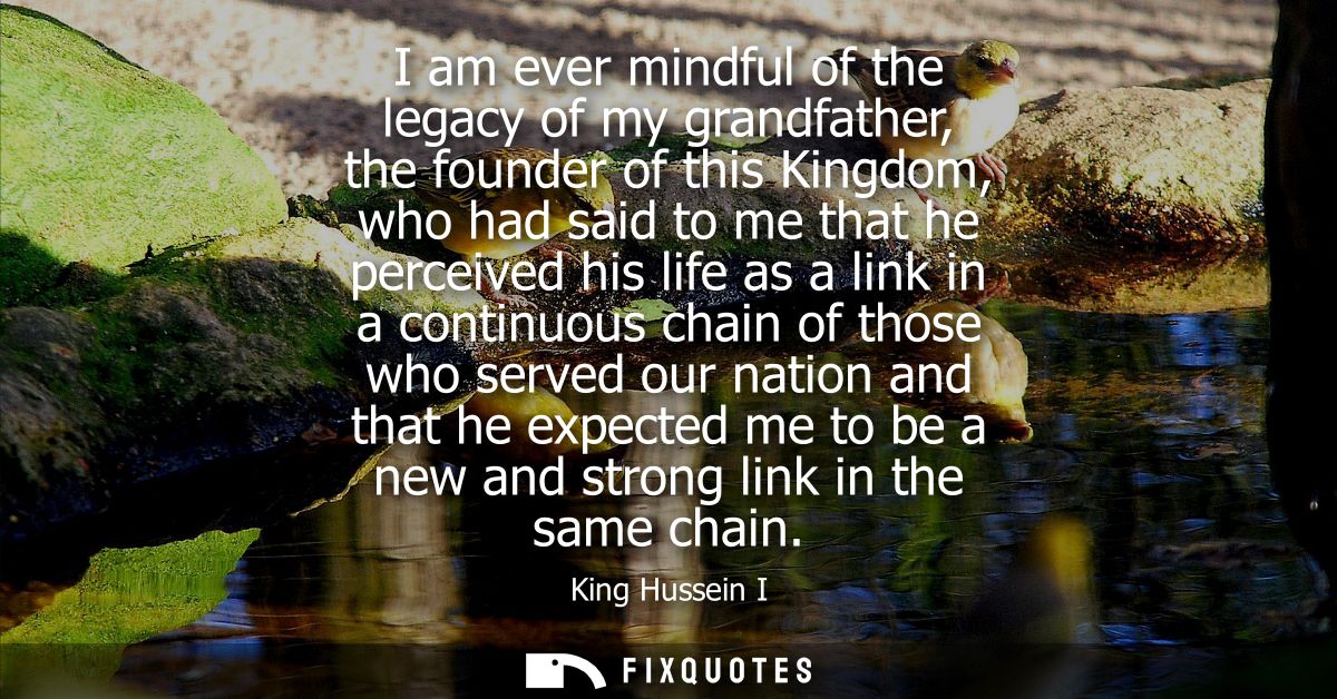 I am ever mindful of the legacy of my grandfather, the founder of this Kingdom, who had said to me that he perceived his