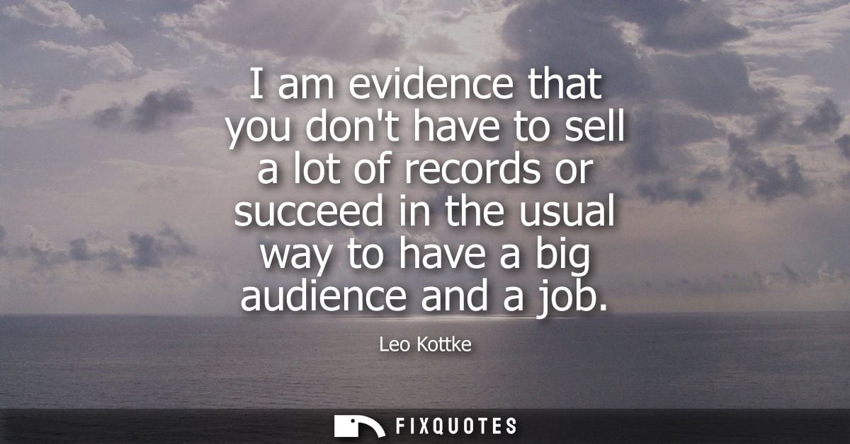 I am evidence that you dont have to sell a lot of records or succeed in the usual way to have a big audience and a job