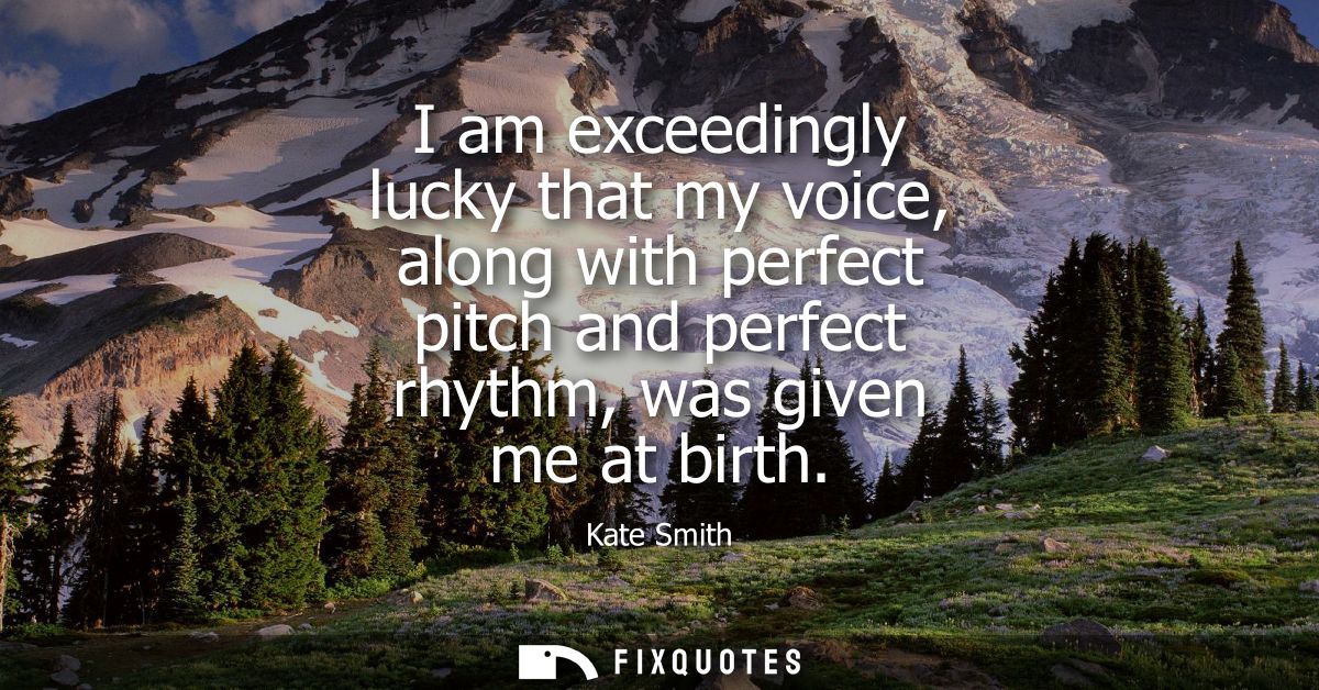 I am exceedingly lucky that my voice, along with perfect pitch and perfect rhythm, was given me at birth