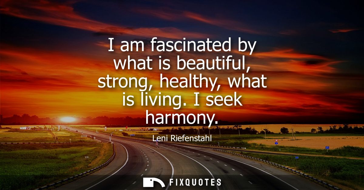 I am fascinated by what is beautiful, strong, healthy, what is living. I seek harmony