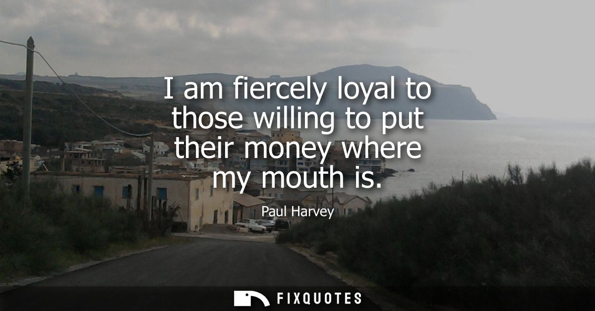 I am fiercely loyal to those willing to put their money where my mouth is
