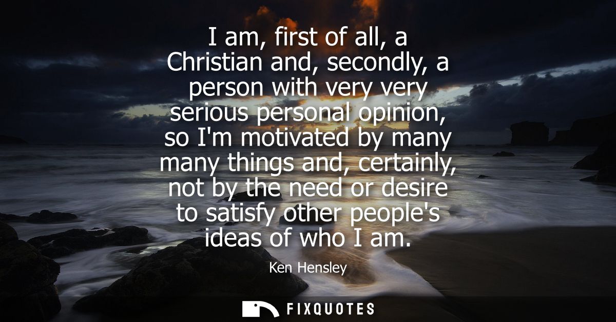 I am, first of all, a Christian and, secondly, a person with very very serious personal opinion, so Im motivated by many