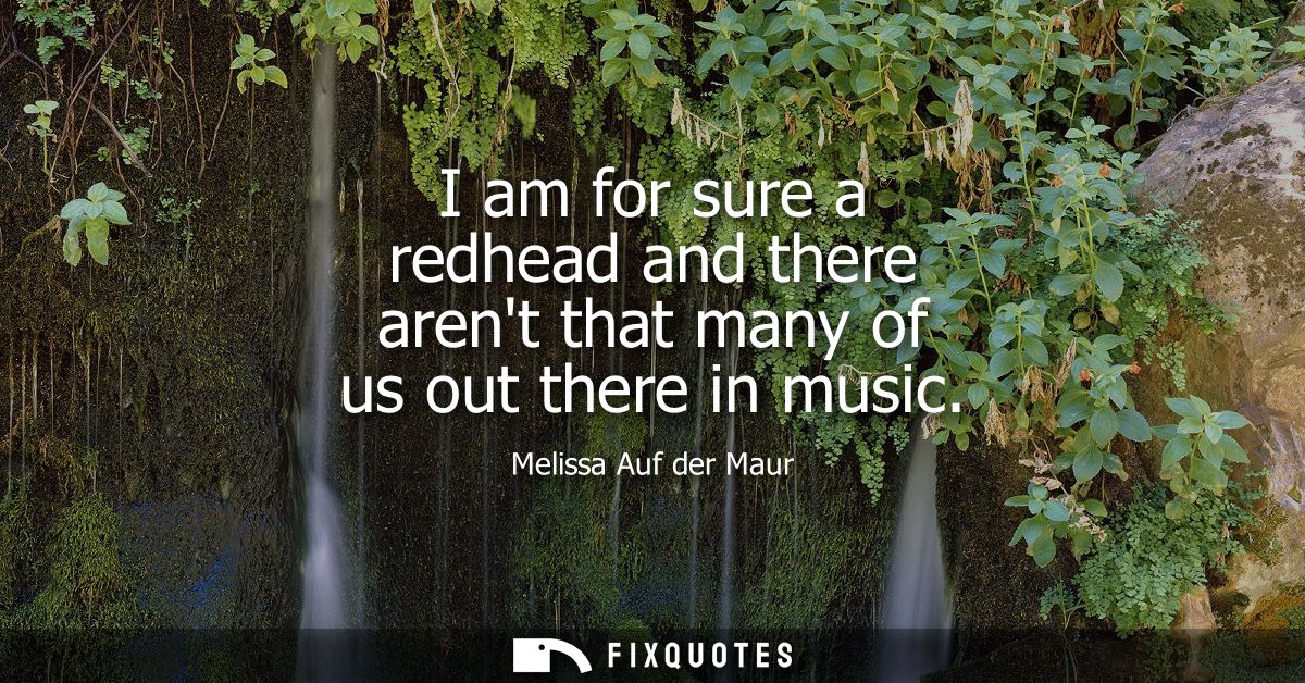 I am for sure a redhead and there arent that many of us out there in music