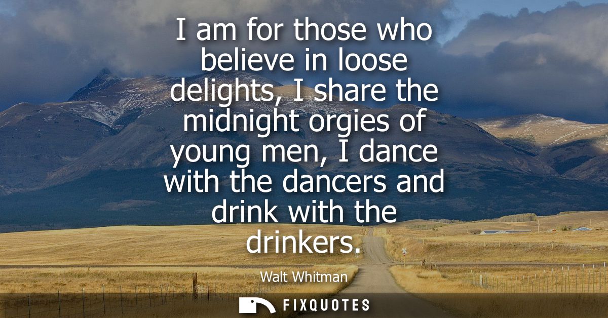 I am for those who believe in loose delights, I share the midnight orgies of young men, I dance with the dancers and dri