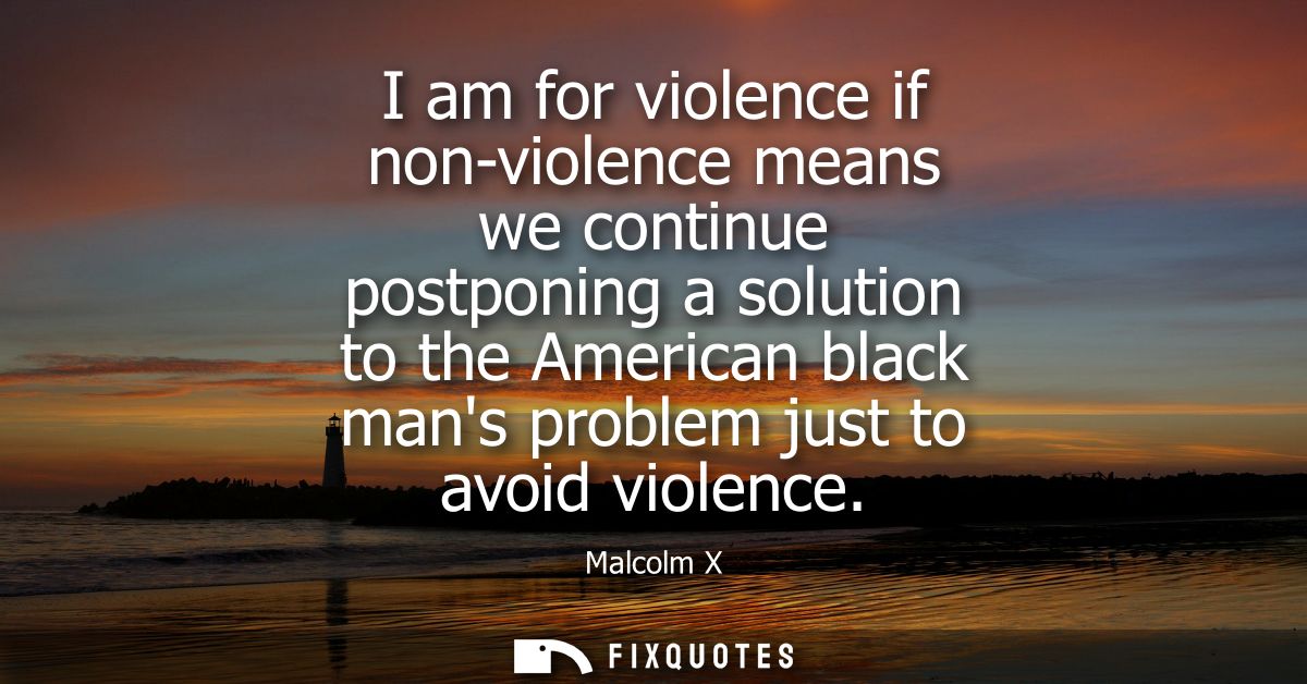I am for violence if non-violence means we continue postponing a solution to the American black mans problem just to avo